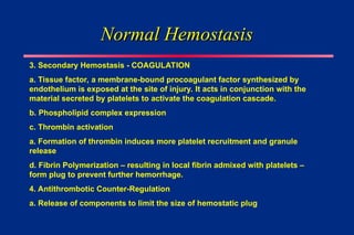 Normal Hemostasis
Normal Hemostasis
3. Secondary Hemostasis - COAGULATION
a. Tissue factor, a membrane-bound procoagulant factor synthesized by
endothelium is exposed at the site of injury. It acts in conjunction with the
material secreted by platelets to activate the coagulation cascade.
b. Phospholipid complex expression
c. Thrombin activation
a. Formation of thrombin induces more platelet recruitment and granule
release
d. Fibrin Polymerization – resulting in local fibrin admixed with platelets –
form plug to prevent further hemorrhage.
4. Antithrombotic Counter-Regulation
a. Release of components to limit the size of hemostatic plug
 