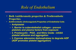 Role of Endothelium
Role of Endothelium
• Both Antithromotic properties & Prothrombotic
Properties.
• Antithrombotic (Anticoagulant) Properties of Endothelial Cells
– Antiplatelet
– 1. Barrier to subendothelial collagen - prevent
platelets and plasma factors from exposure
– 2. Prostacyclin - PGI2 , and Nitric Oxide - inhibit
platelet adhesion and aggregation
– 3. Express adenosine diphosphatase to degrade ADP
(ADP promotes platelet aggregation)
 