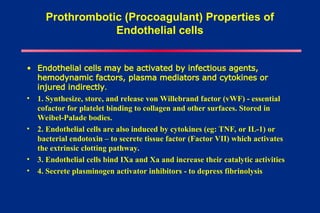 Prothrombotic (Procoagulant) Properties of
Endothelial cells
• Endothelial cells may be activated by infectious agents,
hemodynamic factors, plasma mediators and cytokines or
injured indirectly.
• 1. Synthesize, store, and release von Willebrand factor (vWF) - essential
cofactor for platelet binding to collagen and other surfaces. Stored in
Weibel-Palade bodies.
• 2. Endothelial cells are also induced by cytokines (eg: TNF, or IL-1) or
bacterial endotoxin – to secrete tissue factor (Factor VII) which activates
the extrinsic clotting pathway.
• 3. Endothelial cells bind IXa and Xa and increase their catalytic activities
• 4. Secrete plasminogen activator inhibitors - to depress fibrinolysis
 