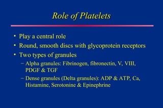 Role of Platelets
Role of Platelets
• Play a central role
• Round, smooth discs with glycoprotein receptors
• Two types of granules
– Alpha granules: Fibrinogen, fibronectin, V, VIII,
PDGF & TGF
– Dense granules (Delta granules): ADP & ATP, Ca,
Histamine, Serotonine & Epinephrine
 