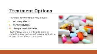 Treatment Options
Treatment for thrombosis may include:
i. anticoagulants,
ii. thrombolytics,
iii. lifestyle modifications.
Early intervention is critical to prevent
complications such as pulmonary embolism
or post- thrombotic syndrome
 