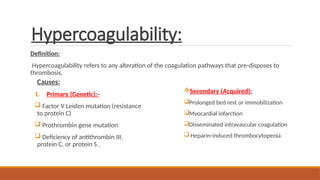 Hypercoagulability:
Definition:
Hypercoagulability refers to any alteration of the coagulation pathways that pre-disposes to
thrombosis.
Causes:
1. Primary (Genetic):-
 Factor V Leiden mutation (resistance
to protein C)
 Prothrombin gene mutation
 Deficiency of antithrombin III,
protein C, or protein S .
Secondary (Acquired):
Prolonged bed rest or immobilization
Myocardial infarction
Disseminated intravascular coagulation
 Heparin-induced thrombocytopenia
 