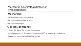 Mechanism & Clinical Significance of
Hypercoagubility:
Mechanism:
Increased procoagulant activity.
Reduced anticoagulant activity.
Reduced fibrinolysis
Clinical Significance:
 Major risk factor for venous thrombosis.
Usually presents as deep vein thrombosis(DVT) or pulmonary embolism.
Important component of Virchow's triad.
 