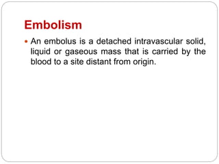 Embolism
 An embolus is a detached intravascular solid,
liquid or gaseous mass that is carried by the
blood to a site distant from origin.
 