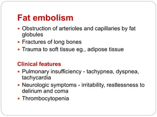 Fat embolism
 Obstruction of arterioles and capillaries by fat
globules
 Fractures of long bones
 Trauma to soft tissue eg., adipose tissue
Clinical features
 Pulmonary insufficiency - tachypnea, dyspnea,
tachycardia
 Neurologic symptoms - irritability, restlessness to
delirium and coma
 Thrombocytopenia
 