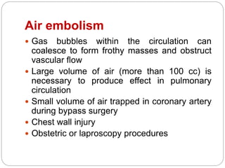 Air embolism
 Gas bubbles within the circulation can
coalesce to form frothy masses and obstruct
vascular flow
 Large volume of air (more than 100 cc) is
necessary to produce effect in pulmonary
circulation
 Small volume of air trapped in coronary artery
during bypass surgery
 Chest wall injury
 Obstetric or laproscopy procedures
 