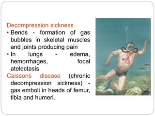 Decompression sickness
• Bends - formation of gas
bubbles in skeletal muscles
and joints producing pain
• In lungs - edema,
hemorrhages, focal
atelectasis
Caissons disease (chronic
decompression sickness) -
gas emboli in heads of femur,
tibia and humeri.
 