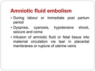 Amniotic fluid embolism
 During labour or immediate post partum
period
 Dyspnea, cyanosis, hypotensive shock,
seizure and coma
 Infusion of amniotic fluid or fetal tissue into
maternal circulation via tear in placental
membranes or rupture of uterine veins
 