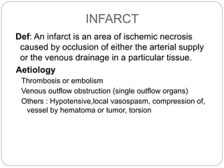 INFARCT
Def: An infarct is an area of ischemic necrosis
caused by occlusion of either the arterial supply
or the venous drainage in a particular tissue.
Aetiology
Thrombosis or embolism
Venous outflow obstruction (single outflow organs)
Others : Hypotensive,local vasospasm, compression of,
vessel by hematoma or tumor, torsion
 