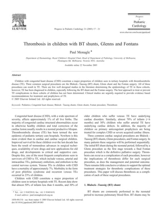 Thrombosis in children with BT shunts, Glenns and Fontans
Paul Monagle *
Department of Haematology, Royal Children’s Hospital Chair, Head of Department of Pathology, University of Melbourne,
Flemington Rd. Melbourne, Victoria 3052, Australia
Available online 22 November 2005
Abstract
Children with congenital heart disease (CHD) constitute a major proportion of children seen in tertiary hospitals with thromboembolic
disease (TE). Three common surgical procedures are the Blalock–Taussig (BT) shunt, Glenn shunt and the Fontan surgery. All of these
procedures can result in TE. There are few well designed studies in the literature determining the epidemiology of TE in these cohorts,
however, TE has been diagnosed in children, especially following the BT shunt and the Fontan surgery. The best approach to treat or prevent
TE complications in these cohorts of children has not been determined. Clinical studies are urgently required to provide evidence based
recommendations for treatment and prophylaxis of TE.
D 2005 Elsevier Ireland Ltd. All rights reserved.
Keywords: Pediatrics; Congenital heart disease; Blalock–Taussig shunts; Glenn shunts; Fontan procedure; Thrombosis
Congenital heart disease (CHD), with a wide spectrum of
severity, affects approximately 1% of all live births. The
majority of congenital cardiac structural abnormalities occur
in otherwise healthy children and total correction of the
cardiac lesion usually results in a normal productive lifespan.
Thromboembolic disease (TE) has been termed the new
epidemic of pediatric tertiary care hospitals. Nowhere is this
more evident than in cardiac and cardiac surgical children.
Improved survival for these children over the last decade has
been the result of tremendous advances in surgical techni-
ques, availability of new drugs and new applications for old
drugs, and developments in critical and supportive care.
Despite this, one of the most frequent complications seen in
survivors of CHD is TE, which include venous, arterial and
intracardiac TEs, pulmonary embolism, and embolism to the
central nervous system. Venous TEs in children with CHD
have a mortality of approximately 7%. Morbidity in the form
of post phlebitic syndrome and recurrent venous TEs
occurred in 23% of children.
Children with CHD constitute a major proportion of
children seen in tertiary hospitals with TE. Recent data show
that almost 50% of infants less than 6 months, and 30% of
older children who suffer venous TE have underlying
cardiac disorders. Similarly, almost 70% of infants (<6
months) and 30% children who suffer arterial TE have
underlying cardiac defects. In addition, the majority of
children on primary anticoagulant prophylaxis are being
treated for complex CHD or severe acquired cardiac illness.
Three common cardiac surgical procedures are Blalock–
Taussig (BT) shunts, Glenn procedures, and Fontan surgery. In
many patients these surgeries will be performed sequentially.
The initial BTshunt during the neonatal period, followed by a
Glenn procedure as the first stage towards a final Fontan
procedure which is the definitive palliative surgery. Throm-
bosis can occur as a complication of each procedure, however
the implications of thrombosis differ for each surgical
procedure, as does the management and potential outcome.
There remains little conclusive evidence to support the optimal
treatment strategies for thrombotic complications of these
procedures. This paper will discuss thrombosis as a compli-
cation of each of these surgical procedures.
1. Blalock–Taussig (BT) shunt
BT shunts are commonly performed in the neonatal
period to increase pulmonary blood flow. BT shunts may be
1058-9813/$ - see front matter D 2005 Elsevier Ireland Ltd. All rights reserved.
doi:10.1016/j.ppedcard.2005.09.003
* Tel.: +61 3 93455919; fax: +61 3 93491819.
E-mail address: paul.monagle@rch.org.au.
Progress in Pediatric Cardiology 21 (2005) 17 – 21
www.elsevier.com/locate/ppedcard
 