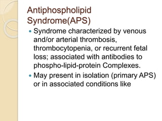 Antiphospholipid
Syndrome(APS)
 Syndrome characterized by venous
and/or arterial thrombosis,
thrombocytopenia, or recurrent fetal
loss; associated with antibodies to
phospho-lipid-protein Complexes.
 May present in isolation (primary APS)
or in associated conditions like
 