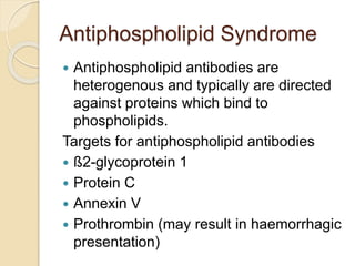 Antiphospholipid Syndrome
 Antiphospholipid antibodies are
heterogenous and typically are directed
against proteins which bind to
phospholipids.
Targets for antiphospholipid antibodies
 ß2-glycoprotein 1
 Protein C
 Annexin V
 Prothrombin (may result in haemorrhagic
presentation)
 