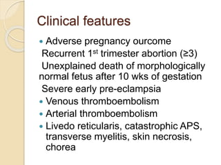 Clinical features
 Adverse pregnancy ourcome
Recurrent 1st trimester abortion (≥3)
Unexplained death of morphologically
normal fetus after 10 wks of gestation
Severe early pre-eclampsia
 Venous thromboembolism
 Arterial thromboembolism
 Livedo reticularis, catastrophic APS,
transverse myelitis, skin necrosis,
chorea
 