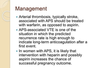 Management
 Arterial thrombosis, typically stroke,
associated with APS should be treated
with warfarin, as opposed to aspirin.
 APS-associated VTE is one of the
situation in which the predicted
recurrence rate is high enough to
indicate long-term anticoagulation after a
first event.
 In women with APS, it is likely that
intervention with heparin and possibly
aspirin increases the chance of
successful pregnancy outcome.
 