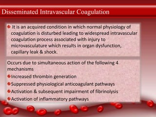Disseminated Intravascular Coagulation
It is an acquired condition in which normal physiology of
coagulation is disturbed leading to widespread intravascular
coagulation process associated with injury to
microvasculature which results in organ dysfunction,
capillary leak & shock.
Occurs due to simultaneous action of the following 4
mechanisms
Increased thrombin generation
Suppressed physiological anticoagulant pathways
Activation & subsequent impairment of fibrinolysis
Activation of inflammatory pathways
 