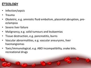 ETIOLOGY
• Infection/sepsis
• Trauma
• Obstetric, e.g. amniotic fluid embolism, placental abruption, pre-
eclampsia
• Severe liver failure
• Malignancy, e.g. solid tumours and leukaemias
• Tissue destruction, e.g. pancreatitis, burns
• Vascular abnormalities, e.g. vascular aneurysms, liver
haemangiomas
• Toxic/immunological, e.g. ABO incompatibility, snake bite,
recreational drugs
 