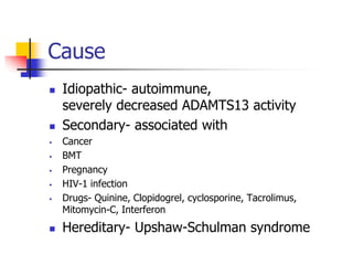 Cause
 Idiopathic- autoimmune,
severely decreased ADAMTS13 activity
 Secondary- associated with
 Cancer
 BMT
 Pregnancy
 HIV-1 infection
 Drugs- Quinine, Clopidogrel, cyclosporine, Tacrolimus,
Mitomycin-C, Interferon
 Hereditary- Upshaw-Schulman syndrome
 