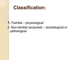 Classification:
1. Familial – physiological
2. Non-familial (acquired) – physiological or
pathological
 