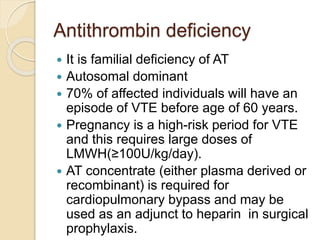 Antithrombin deficiency
 It is familial deficiency of AT
 Autosomal dominant
 70% of affected individuals will have an
episode of VTE before age of 60 years.
 Pregnancy is a high-risk period for VTE
and this requires large doses of
LMWH(≥100U/kg/day).
 AT concentrate (either plasma derived or
recombinant) is required for
cardiopulmonary bypass and may be
used as an adjunct to heparin in surgical
prophylaxis.
 
