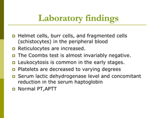 Laboratory findings
 Helmet cells, burr cells, and fragmented cells
(schistocytes) in the peripheral blood
 Reticulocytes are increased.
 The Coombs test is almost invariably negative.
 Leukocytosis is common in the early stages.
 Platelets are decreased to varying degrees
 Serum lactic dehydrogenase level and concomitant
reduction in the serum haptoglobin
 Normal PT,APTT
 