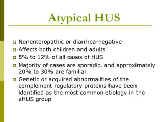  Nonenteropathic or diarrhea-negative
 Affects both children and adults
 5% to 12% of all cases of HUS
 Majority of cases are sporadic, and approximately
20% to 30% are familial
 Genetic or acquired abnormalities of the
complement regulatory proteins have been
identified as the most common etiology in the
aHUS group
Atypical HUS
 