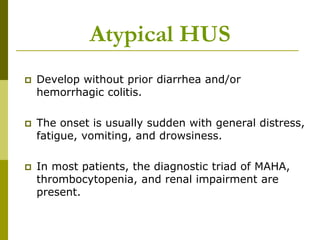  Develop without prior diarrhea and/or
hemorrhagic colitis.
 The onset is usually sudden with general distress,
fatigue, vomiting, and drowsiness.
 In most patients, the diagnostic triad of MAHA,
thrombocytopenia, and renal impairment are
present.
Atypical HUS
 