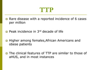  Rare disease with a reported incidence of 6 cases
per million
 Peak incidence in 3rd decade of life
 Higher among females,African Americans and
obese patients
 The clinical features of TTP are similar to those of
aHUS, and in most instances
TTP
 