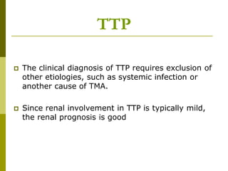  The clinical diagnosis of TTP requires exclusion of
other etiologies, such as systemic infection or
another cause of TMA.
 Since renal involvement in TTP is typically mild,
the renal prognosis is good
TTP
 