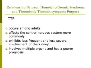 Relationship Between Hemolytic-Uremic Syndrome
and Thrombotic Thrombocytopenic Purpura
TTP
 occurs among adults
 affects the central nervous system more
commonly
 exhibits less frequent and less severe
involvement of the kidney
 involves multiple organs and has a poorer
prognosis
 