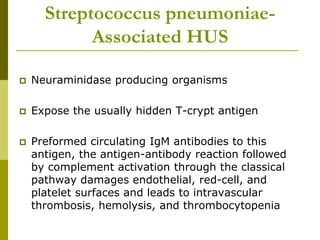 Streptococcus pneumoniae-
Associated HUS
 Neuraminidase producing organisms
 Expose the usually hidden T-crypt antigen
 Preformed circulating IgM antibodies to this
antigen, the antigen-antibody reaction followed
by complement activation through the classical
pathway damages endothelial, red-cell, and
platelet surfaces and leads to intravascular
thrombosis, hemolysis, and thrombocytopenia
 