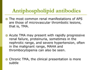 Antiphospholipid antibodies
 The most common renal manifestations of APS
are those of microvascular thrombotic lesions,
that is, TMA.
 Acute TMA may present with rapidly progressive
renal failure, proteinuria, sometimes in the
nephrotic range, and severe hypertension, often
in the malignant range, MAHA and
thrombocytopenia can also be seen.
 Chronic TMA, the clinical presentation is more
subtle
 