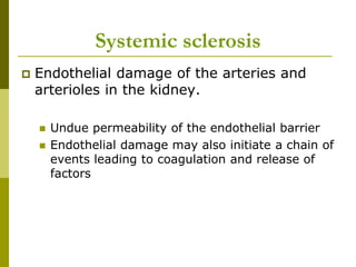 Systemic sclerosis
 Endothelial damage of the arteries and
arterioles in the kidney.
 Undue permeability of the endothelial barrier
 Endothelial damage may also initiate a chain of
events leading to coagulation and release of
factors
 