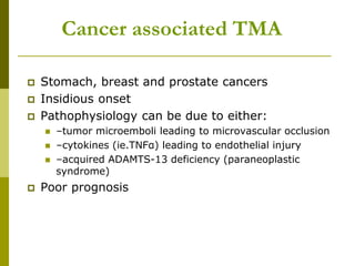 Cancer associated TMA
 Stomach, breast and prostate cancers
 Insidious onset
 Pathophysiology can be due to either:
 –tumor microemboli leading to microvascular occlusion
 –cytokines (ie.TNFα) leading to endothelial injury
 –acquired ADAMTS-13 deficiency (paraneoplastic
syndrome)
 Poor prognosis
 