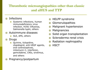 Thrombotic microangiopathies other than classic
and aHUS and TTP
 Infections
 Systemic infections, human
immunodeficiency virus
infection, H1N1 influenza,
Salmonella typhi, others
 Autoimmune diseases
 SLE, APS, others
 Drugs
 Quinine, ticlopidine,
clopidogrel, anti-VEGF agents,
oral contraceptives,
mitomycin C, interferon,
gemcitabine, CNIs, sirolimus,
and others
 Pregnancy/postpartum
 HELPP syndrome
 Glomerulopathies
 Malignant hypertension
 Malignancies
 Solid organ transplantation
 Scleroderma renal crisis
 Radiation nephropathy
 HSCT
 