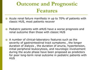 Outcome and Prognostic
Features
 Acute renal failure manifests in up to 70% of patients with
classic HUS, most patients recover
 Pediatric patients with aHUS have a worse prognosis and
renal outcome than those with classic HUS
 A number of clinical-laboratory features such as the
severity of gastrointestinal tract symptoms , the longer
duration of dialysis , the duration of anuria, hypertension,
initial peripheral leukocytosis, and neurologic involvement
during the acute phase have been proposed as predictors
for poor long-term renal outcome in pediatric patients with
HUS
 