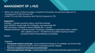 Click to edit Master title style
11
MANAGEMENT OF c-HUS
11
• Before the advent of pharmacologic complement blockade, the standard approach to
management of CM-HUS was TPE.
• Unlike TTP, only 30% of patients with CM-HUS respond to TPE.
Supportive :
Hydration : maintain euvolumic status, avoid fluid overload
Avoid NSAIDS: already high risk of bleeding, may exacerbate AKI
RBC transfusion: indicated in severe ANEMIA (Hb < 7 gm/dl)
Platelets transfusion: routinely avoided, Transfusion of platelets is appropriate when a patient
with a platelet count of < 50,000/mm3 and patient requiring invasive
procedure where critical bleeding is anticipated
Dialysis
Definitive :
• Therapeutic plasma exchange: if anti-complement therapy is not available, and as the initial
approach to complement factor H (CFH) autoantibody-driven disease.
• Terminal complement blockade (recommended)
• Immunosuppressive therapy: cyclophosphamide or Rituximab (antibodies against factor H)
 
