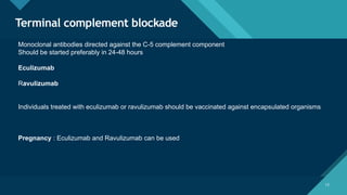Click to edit Master title style
12
Terminal complement blockade
12
Monoclonal antibodies directed against the C-5 complement component
Should be started preferably in 24-48 hours
Eculizumab
Ravulizumab
Individuals treated with eculizumab or ravulizumab should be vaccinated against encapsulated organisms
Pregnancy : Eculizumab and Ravulizumab can be used
 
