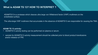 Click to edit Master title style
14
What is ADAM TS 13? HOW TO INTERPRET ?
ADAMTS13 is a protease which cleaves ultra large von Willebrand factor (VWF) multimers on the
endothelial surface.
The ultra-large VWF multimers that accumulate in the absence of ADAMTS13 are responsible for causing the TMA.
ADAM TS 13 activity-
• ADAMTS13 activity testing can be performed on plasma or serum.
• sample for ADAMTS13 activity measurement should be collected prior to blood product transfusions
and/or initiation of TPE
 