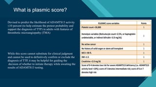 Click to edit Master title style
15
What is plasmic score?
Devised to predict the likelihood of ADAMTS13 activity
≤10 percent (to help estimate the pretest probability and
support the diagnosis of TTP) in adults with features of
thrombotic microangiopathy (TMA)
While this score cannot substitute for clinical judgment
and cannot be used to definitively confirm or exclude the
diagnosis of TTP, it may be helpful for guiding the
decision of whether to initiate therapy while awaiting the
results of ADAMTS13 testing.
 