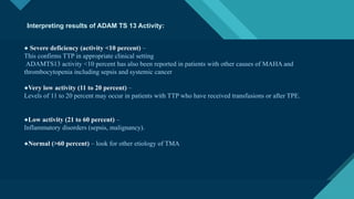 Click to edit Master title style
16
● Severe deficiency (activity <10 percent) –
This confirms TTP in appropriate clinical setting
ADAMTS13 activity <10 percent has also been reported in patients with other causes of MAHA and
thrombocytopenia including sepsis and systemic cancer
●Very low activity (11 to 20 percent) –
Levels of 11 to 20 percent may occur in patients with TTP who have received transfusions or after TPE.
●Low activity (21 to 60 percent) –
Inflammatory disorders (sepsis, malignancy).
●Normal (>60 percent) – look for other etiology of TMA
Interpreting results of ADAM TS 13 Activity:
 
