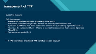Click to edit Master title style
17
Management of TTP
17
Supportive measure
Definite measures:
• Therapeutic plasma exchange : (preferably in 24 hours)
• Therapeutic plasma exchange (TPE) remains the mainstay of treatment for TTP .
• It provides ADAMTS13 from donor plasma and removes the autoantibody against ADAMTS13.
• Plasma as the replacement fluid — Plasma is used as the replacement fluid because it provides
ADAMTS13.
• Average cycles needed 7-10
• If TPE unavailable or delayed: FFP transfusions can be given
 