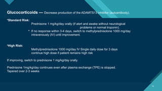 Click to edit Master title style
18
18
Glucocorticoids — Decrease production of the ADAMTS13 inhibitor (autoantibody).
•Standard Risk:
Prednisone 1 mg/kg/day orally (if alert and awake without neurological
problems or normal troponin).
• If no response within 3-4 days, switch to methylprednisolone 1000 mg/day
intravenously (IV) until improvement.
•High Risk:
Methylprednisolone 1000 mg/day IV Single daily dose for 3 days
continue high dose if patient remains high risk
If improving, switch to prednisone 1 mg/kg/day orally.
Prednisone 1mg/kg/day continues even after plasma exchange (TPE) is stopped.
Tapered over 2-3 weeks
 