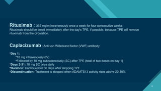 Click to edit Master title style
19
19
Rituximab : 375 mg/m intravenously once a week for four consecutive weeks
Rituximab should be timed immediately after the day's TPE, if possible, because TPE will remove
rituximab from the circulation.
Caplacizumab : Anti von Willebrand factor (VWF) antibody
•Day 1:
•10 mg intravenously (IV)
•Followed by 10 mg subcutaneously (SC) after TPE (total of two doses on day 1)
•Days 2-31: 10 mg SC once daily
•Duration: Continued for 30 days after stopping TPE
•Discontinuation: Treatment is stopped when ADAMTS13 activity rises above 20-30%
 