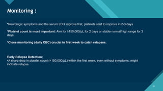 Click to edit Master title style
20
Monitoring :
20
•Neurologic symptoms and the serum LDH improve first, platelets start to improve in 2-3 days
•Platelet count is most important: Aim for ≥150,000/μL for 2 days or stable normal/high range for 3
days.
•Close monitoring (daily CBC) crucial in first week to catch relapses.
Early Relapse Detection:
•A sharp drop in platelet count (<150,000/μL) within the first week, even without symptoms, might
indicate relapse.
 