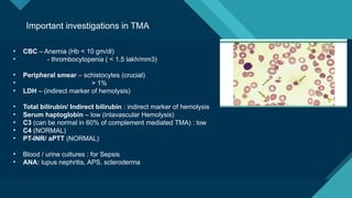 Click to edit Master title style
22
Important investigations in TMA
• CBC – Anemia (Hb < 10 gm/dl)
• - thrombocytopenia ( < 1.5 lakh/mm3)
• Peripheral smear – schistocytes (crucial)
• > 1%
• LDH – (indirect marker of hemolysis)
• Total bilirubin/ Indirect bilirubin : indirect marker of hemolysis
• Serum haptoglobin – low (intavascular Hemolysis)
• C3 (can be normal in 60% of complement mediated TMA) : low
• C4 (NORMAL)
• PT-INR/ aPTT (NORMAL)
• Blood / urine cultures : for Sepsis
• ANA: lupus nephritis, APS, scleroderma
 