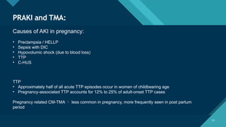 Click to edit Master title style
23
23
PRAKI and TMA:
Causes of AKI in pregnancy:
• Preclampsia / HELLP
• Sepsis with DIC
• Hypovolumic shock (due to blood loss)
• TTP
• C-HUS
TTP
• Approximately half of all acute TTP episodes occur in women of childbearing age
• Pregnancy-associated TTP accounts for 12% to 25% of adult-onset TTP cases
Pregnancy related CM-TMA  less common in pregnancy, more frequently seen in post partum
period
 