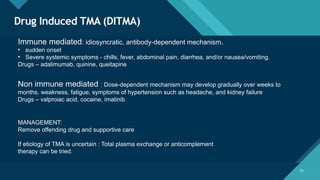 Click to edit Master title style
25
Drug Induced TMA (DITMA)
25
Immune mediated: idiosyncratic, antibody-dependent mechanism.
• sudden onset
• Severe systemic symptoms - chills, fever, abdominal pain, diarrhea, and/or nausea/vomiting.
Drugs – adalimumab, quinine, queitapine
Non immune mediated : Dose-dependent mechanism may develop gradually over weeks to
months. weakness, fatigue, symptoms of hypertension such as headache, and kidney failure
Drugs – valproiac acid, cocaine, imatinib
MANAGEMENT:
Remove offending drug and supportive care
If etiology of TMA is uncertain : Total plasma exchange or anticomplement
therapy can be tried.
 