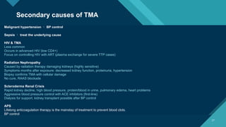 Click to edit Master title style
27
27
Malignant hypertension  BP control
Sepsis  treat the underlying cause
HIV & TMA
Less common
Occurs in advanced HIV (low CD4+)
Focus on controlling HIV with ART (plasma exchange for severe TTP cases)
Radiation Nephropathy
Caused by radiation therapy damaging kidneys (highly sensitive)
Symptoms months after exposure: decreased kidney function, proteinuria, hypertension
Biopsy confirms TMA with cellular damage
No cure, RAAS blockade
Scleroderma Renal Crisis
Rapid kidney decline, high blood pressure, protein/blood in urine, pulmonary edema, heart problems
Aggressive blood pressure control with ACE inhibitors (first-line)
Dialysis for support, kidney transplant possible after BP control
APS
Lifelong anticoagulation therapy is the mainstay of treatment to prevent blood clots.
BP control
Secondary causes of TMA
 
