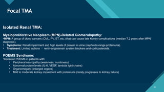 Click to edit Master title style
28
Focal TMA
28
Isolated Renal TMA:
Myeloproliferative Neoplasm (MPN)-Related Glomerulopathy:
•MPN: A group of blood cancers (CML, PV, ET, etc.) that can cause late kidney complications (median 7.2 years after MPN
diagnosis).
• Symptoms: Renal impairment and high levels of protein in urine (nephrotic-range proteinuria).
• Treatment: Limited options  renin-angiotensin system blockers and corticosteroids.
POEMS Syndrome:
•Consider POEMS in patients with:
• Peripheral neuropathy (weakness, numbness)
• Abnormal protein levels (IL-6, VEGF, lambda light chains)
• Organomegaly (enlarged organs)
• Mild to moderate kidney impairment with proteinuria (rarely progresses to kidney failure)
 