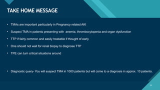 Click to edit Master title style
29
TAKE HOME MESSAGE
29
• TMAs are important particularly in Pregnancy related AKI
• Suspect TMA in patients presenting with anemia, thrombocytopenia and organ dysfunction
• TTP if fairly common and easily treatable if thought of early
• One should not wait for renal biopsy to diagnose TTP
• TPE can turn critical situations around
• Diagnostic query- You will suspect TMA in 1000 patients but will come to a diagnosis in approx. 10 patients.
 